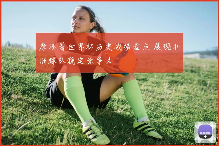 摩洛哥世界杯历史战绩盘点 展现非洲球队稳定竞争力