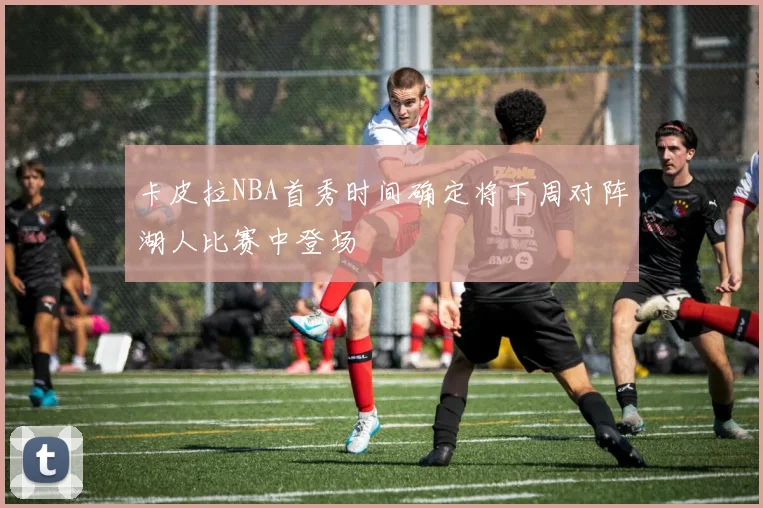 卡皮拉NBA首秀时间确定将下周对阵湖人比赛中登场