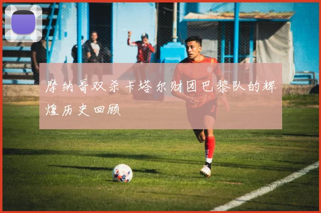摩纳哥双杀卡塔尔财团巴黎队的辉煌历史回顾