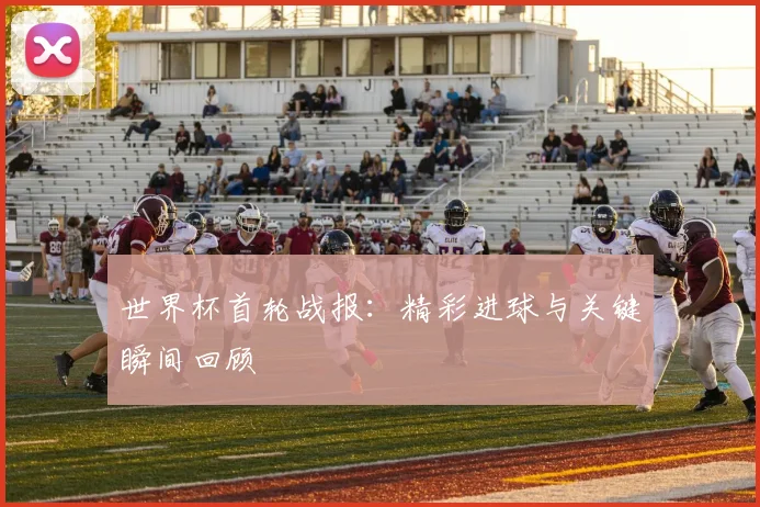 世界杯首轮战报：精彩进球与关键瞬间回顾