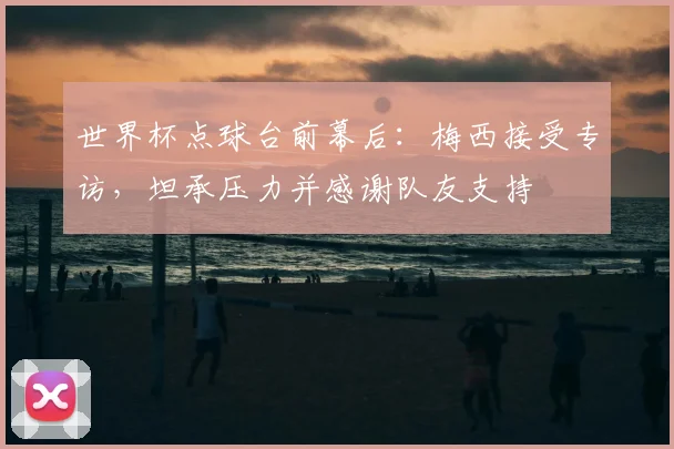 世界杯点球台前幕后：梅西接受专访，坦承压力并感谢队友支持