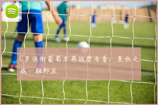 C罗领衔葡萄牙再战摩洛哥,复仇之战一触即发