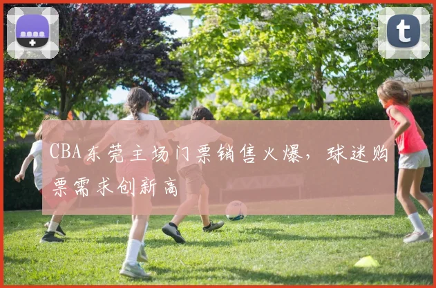 CBA东莞主场门票销售火爆，球迷购票需求创新高