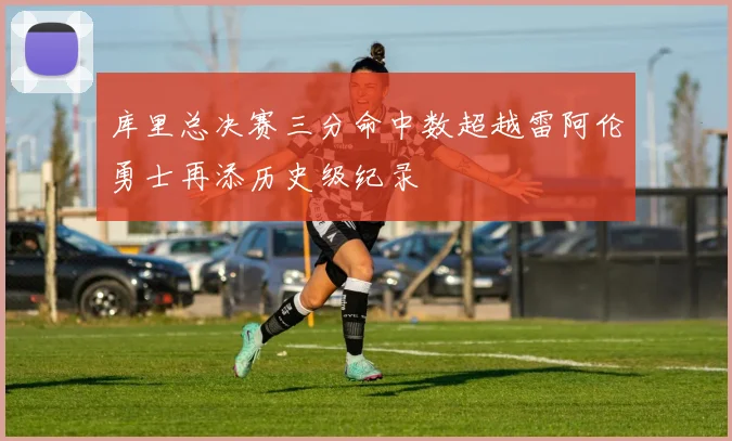 库里总决赛三分命中数超越雷阿伦勇士再添历史级纪录