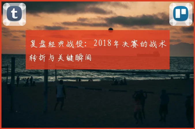 复盘经典战役：2018年决赛的战术转折与关键瞬间