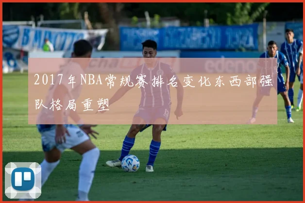 2017年NBA常规赛排名变化东西部强队格局重塑