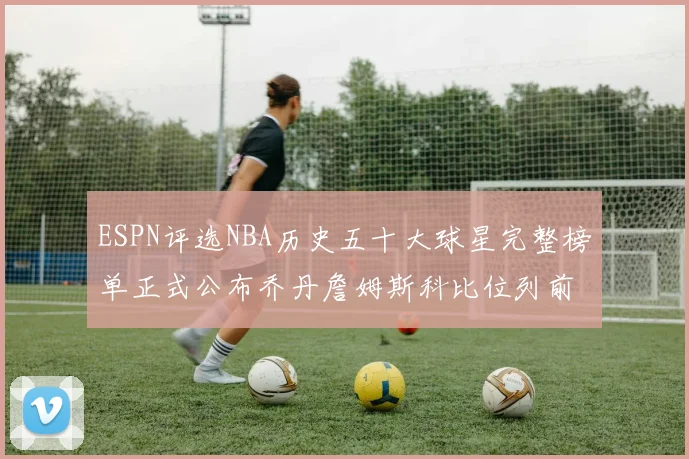ESPN评选NBA历史五十大球星完整榜单正式公布乔丹詹姆斯科比位列前三