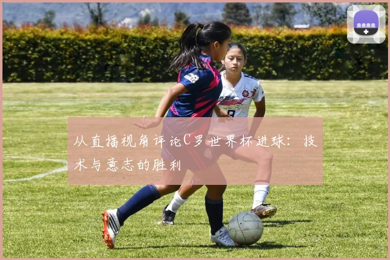 从直播视角评论C罗世界杯进球：技术与意志的胜利