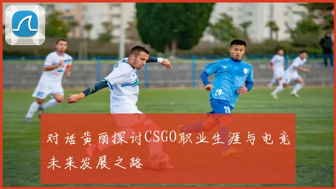 对话黄丽探讨CSGO职业生涯与电竞未来发展之路