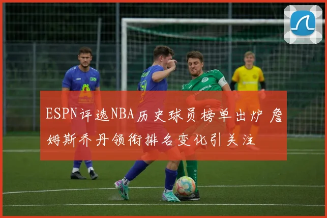 ESPN评选NBA历史球员榜单出炉 詹姆斯乔丹领衔排名变化引关注