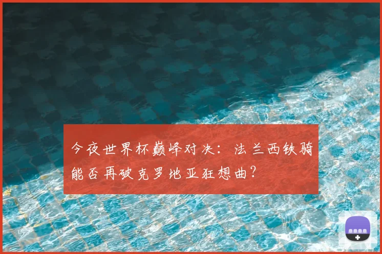 今夜世界杯巅峰对决:法兰西铁骑能否再破克罗地亚狂想曲?