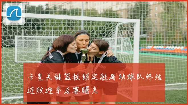 卡皇关键篮板锁定胜局助球队终结连败迎季后赛曙光