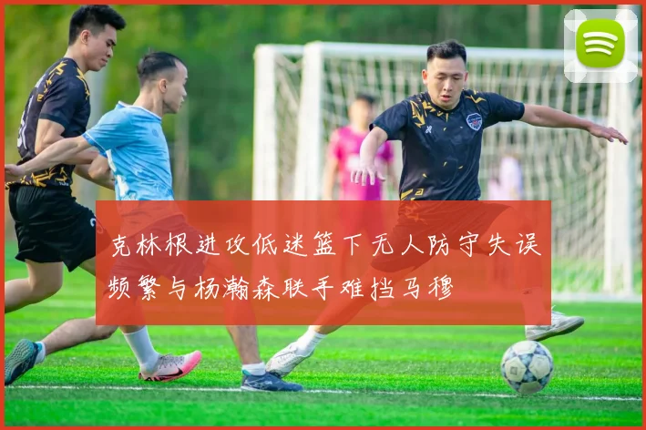 克林根进攻低迷篮下无人防守失误频繁与杨瀚森联手难挡马穆