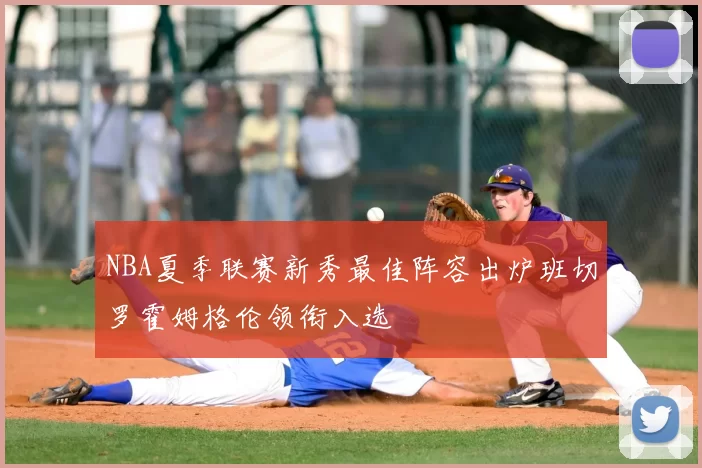 NBA夏季联赛新秀最佳阵容出炉班切罗霍姆格伦领衔入选