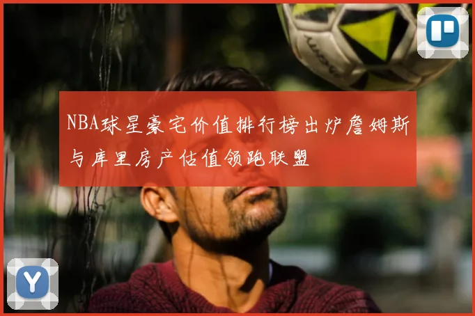 NBA球星豪宅价值排行榜出炉詹姆斯与库里房产估值领跑联盟
