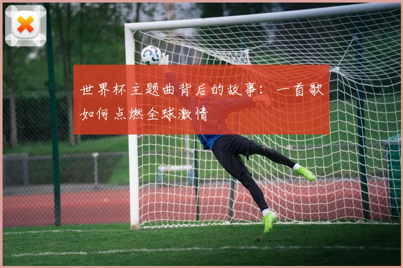世界杯主题曲背后的故事：一首歌如何点燃全球激情