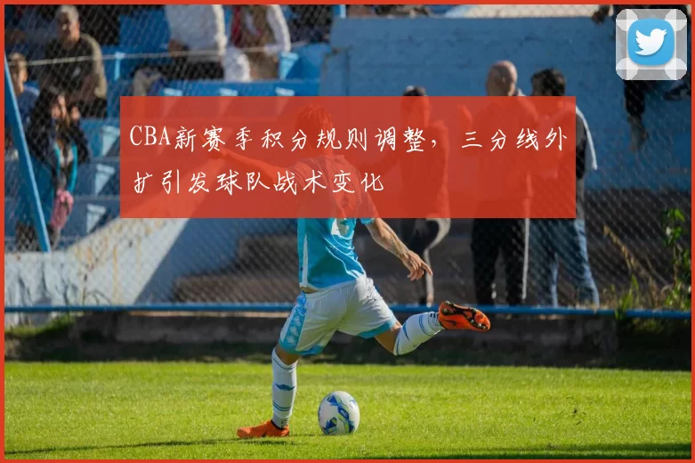 CBA新赛季积分规则调整，三分线外扩引发球队战术变化