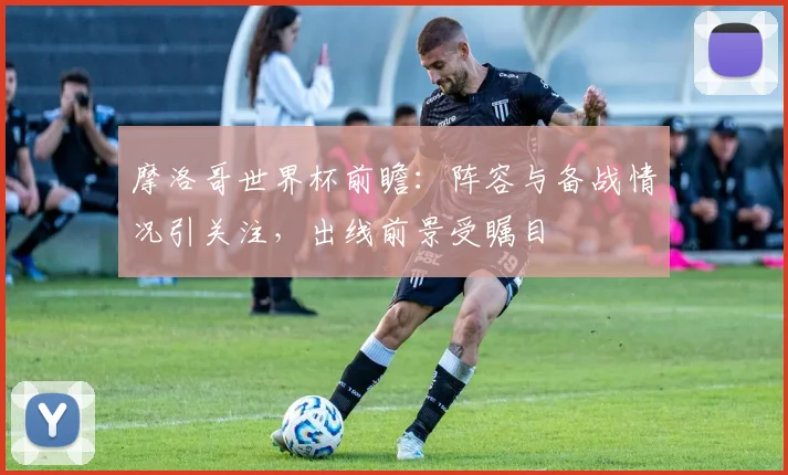 摩洛哥世界杯前瞻：阵容与备战情况引关注，出线前景受瞩目