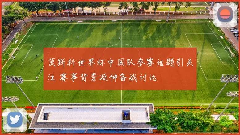 莫斯科世界杯中国队参赛话题引关注 赛事背景延伸备战讨论