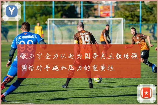 张玉宁全力以赴为国争光主教练强调给对手施加压力的重要性