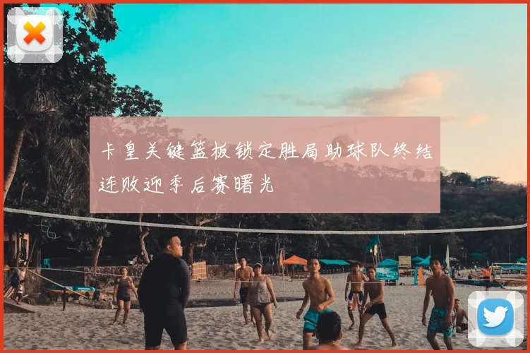 卡皇关键篮板锁定胜局助球队终结连败迎季后赛曙光