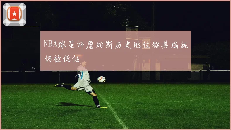 NBA球星评詹姆斯历史地位称其成就仍被低估