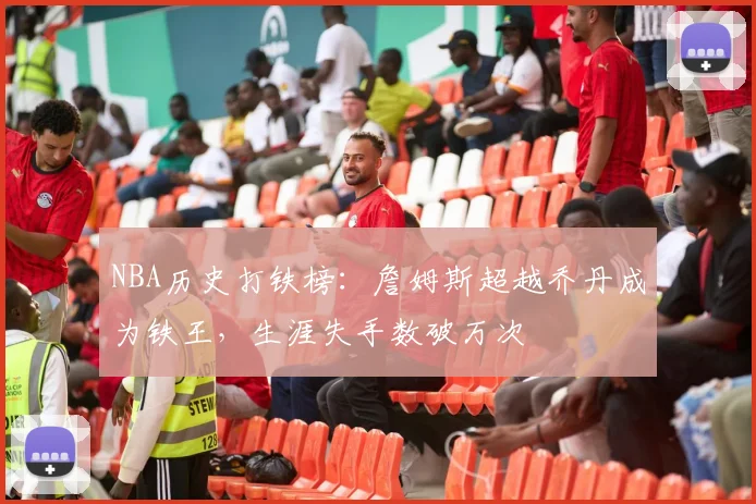 NBA历史打铁榜：詹姆斯超越乔丹成为铁王，生涯失手数破万次