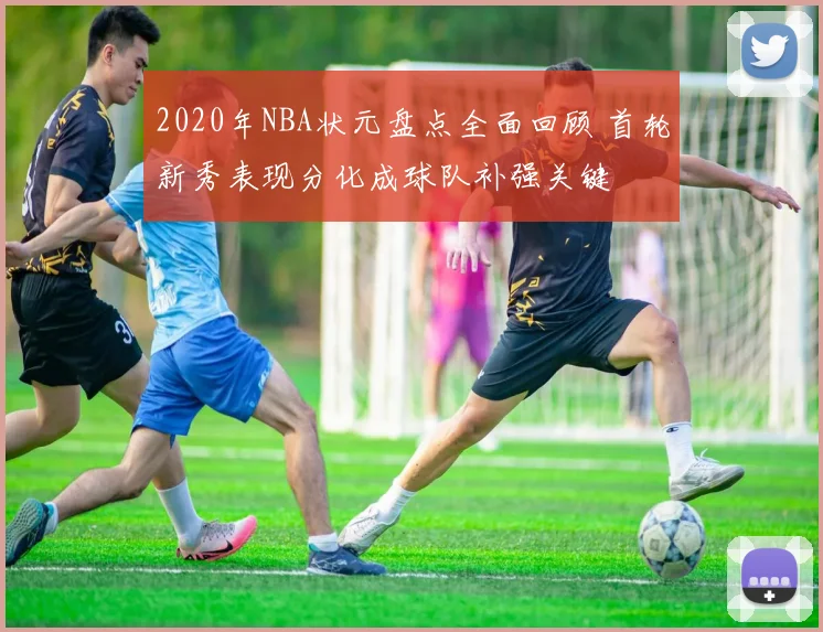 2020年NBA状元盘点全面回顾 首轮新秀表现分化成球队补强关键