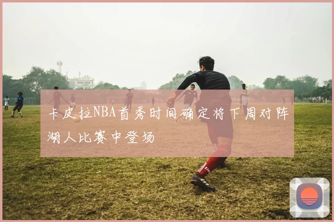 卡皮拉NBA首秀时间确定将下周对阵湖人比赛中登场