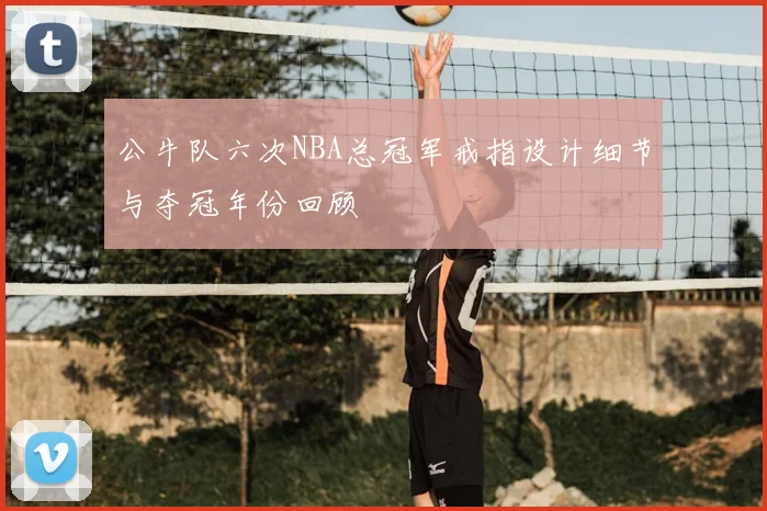 公牛队六次NBA总冠军戒指设计细节与夺冠年份回顾
