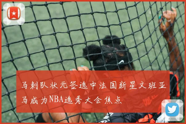 马刺队状元签选中法国新星文班亚马成为NBA选秀大会焦点