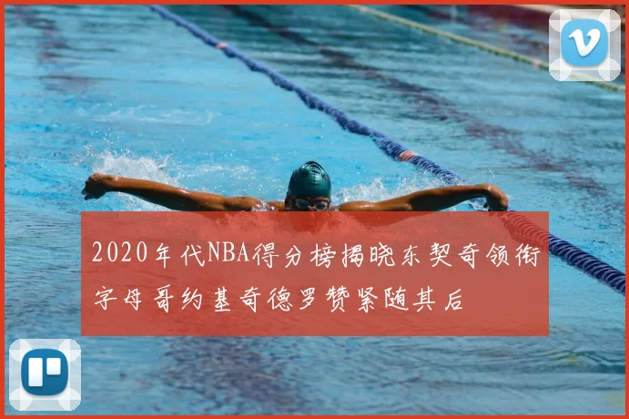 2020年代NBA得分榜揭晓东契奇领衔字母哥约基奇德罗赞紧随其后