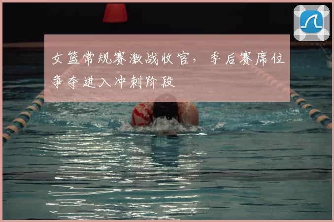 女篮常规赛激战收官，季后赛席位争夺进入冲刺阶段