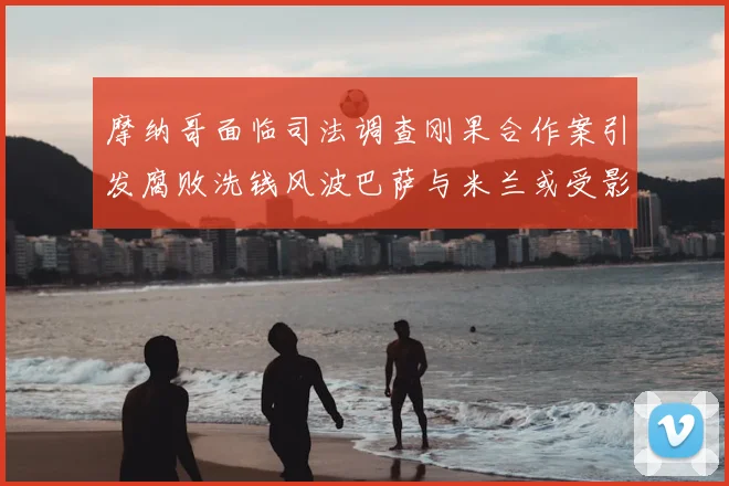 摩纳哥面临司法调查刚果合作案引发腐败洗钱风波巴萨与米兰或受影响