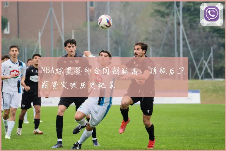 NBA球星签约合同创新高,顶级后卫薪资突破历史纪录