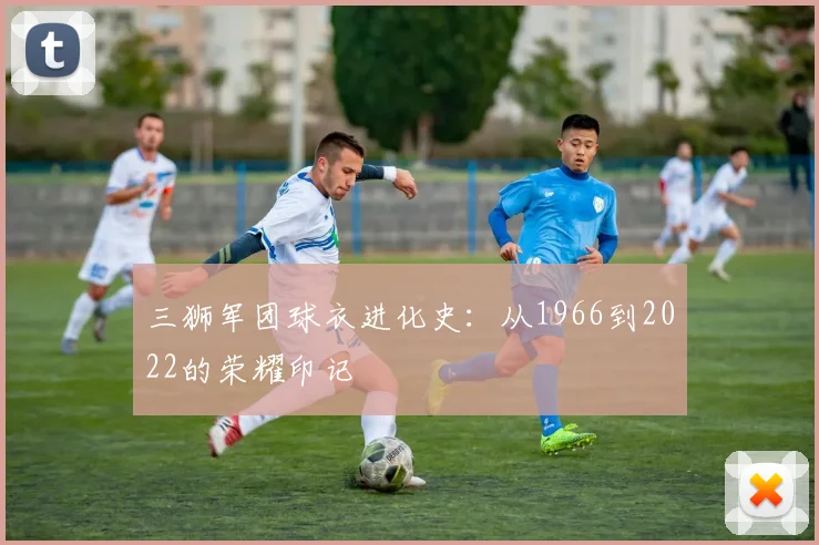 三狮军团球衣进化史:从1966到2022的荣耀印记