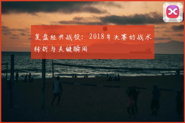 复盘经典战役:2018年决赛的战术转折与关键瞬间
