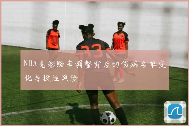 NBA竞彩赔率调整背后的伤病名单变化与投注风险