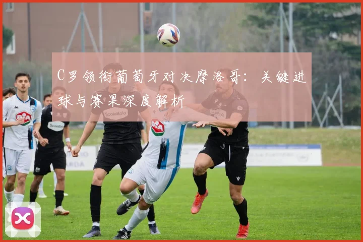 C罗领衔葡萄牙对决摩洛哥:关键进球与赛果深度解析