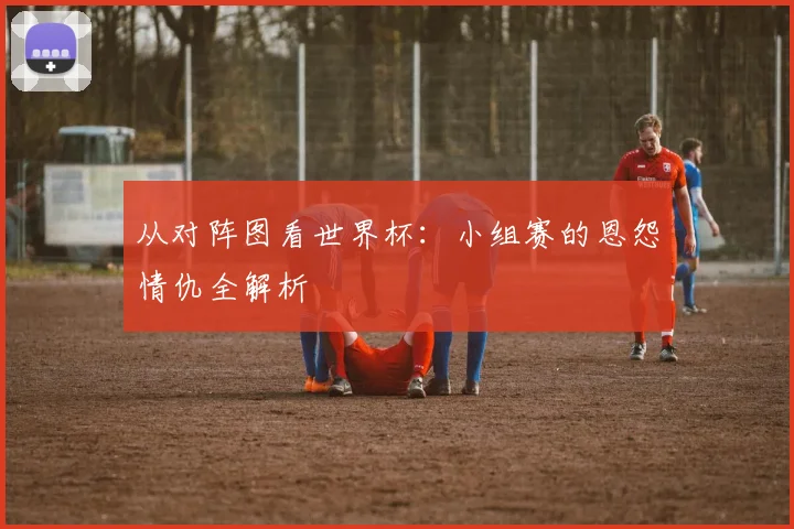 从对阵图看世界杯：小组赛的恩怨情仇全解析