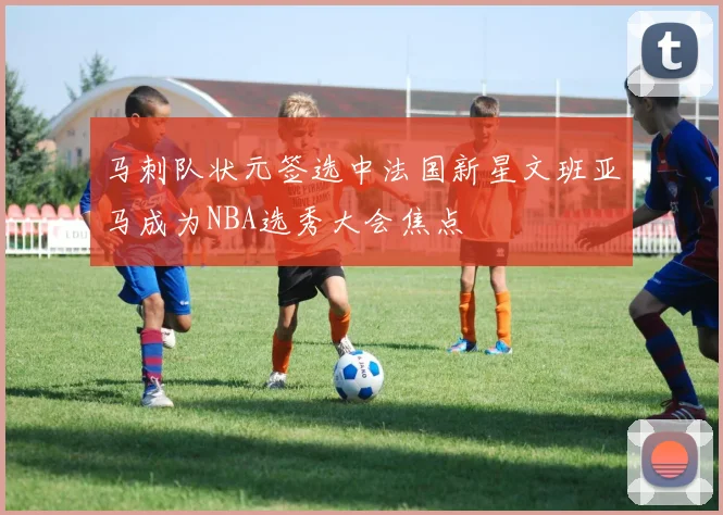 马刺队状元签选中法国新星文班亚马成为NBA选秀大会焦点