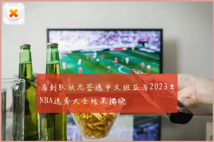 马刺队状元签选中文班亚马2023年NBA选秀大会结果揭晓