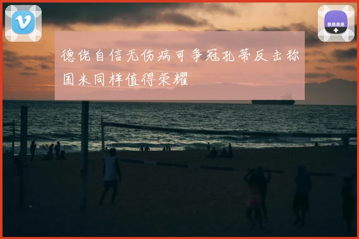 德佬自信无伤病可争冠孔蒂反击称国米同样值得荣耀