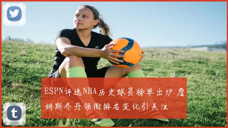 ESPN评选NBA历史球员榜单出炉 詹姆斯乔丹领衔排名变化引关注