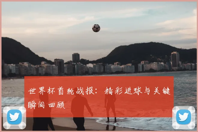 世界杯首轮战报：精彩进球与关键瞬间回顾