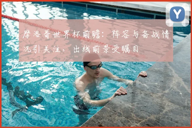 摩洛哥世界杯前瞻：阵容与备战情况引关注，出线前景受瞩目