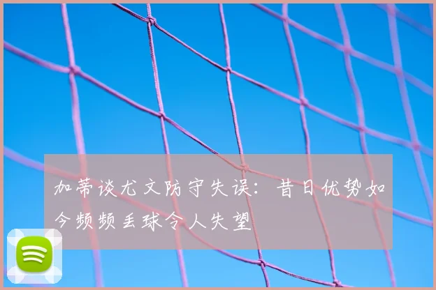 加蒂谈尤文防守失误：昔日优势如今频频丢球令人失望