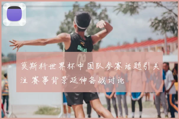莫斯科世界杯中国队参赛话题引关注 赛事背景延伸备战讨论