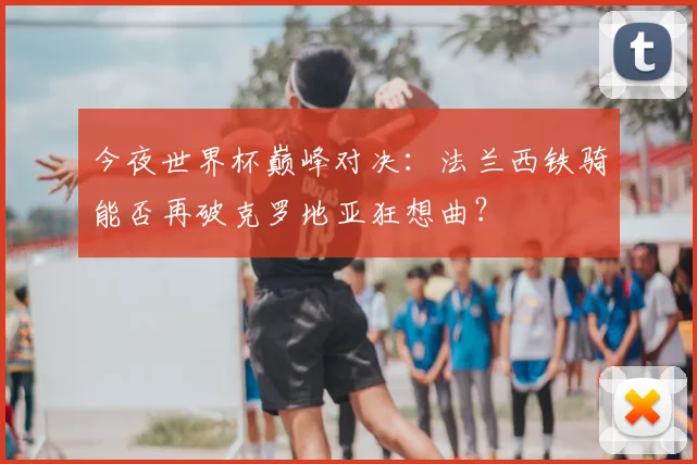 今夜世界杯巅峰对决：法兰西铁骑能否再破克罗地亚狂想曲？