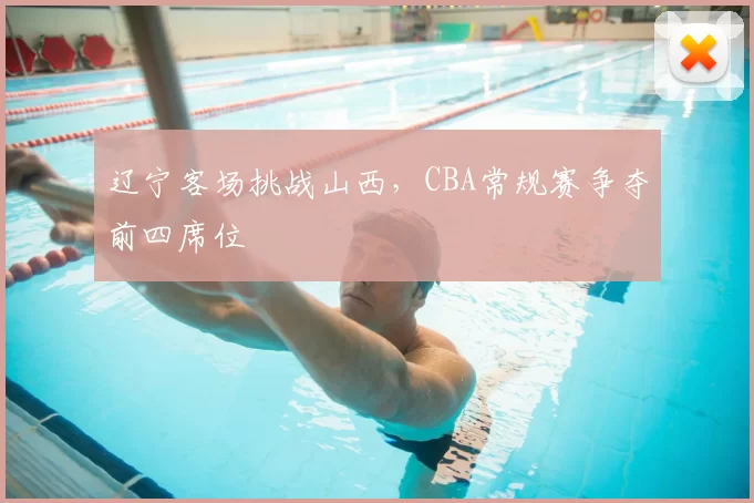 辽宁客场挑战山西，CBA常规赛争夺前四席位